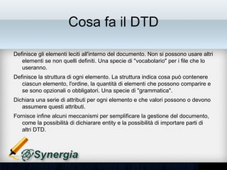 Cosa fa il DTD

•   Definisce gli elementi leciti all'interno del documento. Non si possono usare
    altri elementi se non quelli definiti. Una specie di "vocabolario" per i file che
    lo useranno.
•   Definisce la struttura di ogni elemento. La struttura indica cosa può
    contenere ciascun elemento, l'ordine, la quantità di elementi che possono
    comparire e se sono opzionali o obbligatori. Una specie di "grammatica".
•   Dichiara una serie di attributi per ogni elemento e che valori possono o
    devono assumere questi attributi.
•   Fornisce infine alcuni meccanismi per semplificare la gestione del
    documento, come la possibilità di dichiarare entity e la possibilità di
    importare parti di altri DTD.
 