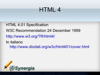 HTML 4

HTML 4.01 Specification
W3C Recommendation 24 December 1999
http://www.w3.org/TR/html4/
In italiano
http://www.diodati.org/w3c/html401/cover.html
 