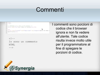 Commenti

                       • I commenti sono porzioni
                         di codice che il browser
                         ignora e non fa vedere
                         all'utente. Tale codice
<!­­ 
Io sono un commento      risulta invece molto utile
HTML                     per il programmatore al
­­>                      fine di spiegare le
                         porzioni di codice.
 