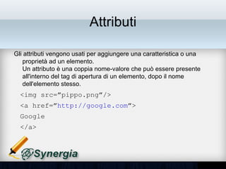 Attributi

Gli attributi vengono usati per aggiungere una caratteristica o una
proprietà ad un elemento.
Un attributo è una coppia nome-valore che può essere presente
all'interno del tag di apertura di un elemento, dopo il nome dell'elemento
stesso.
  <img src=”pippo.png”/>
  <a href=”http://google.com”>
  Google
  </a>
 
