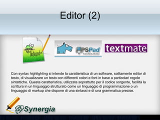 Editor (2)




Con syntax highlighting si intende la caratteristica di un software, solitamente editor di
testo, di visualizzare un testo con differenti colori e font in base a particolari regole
sintattiche. Questa caratteristica, utilizzata soprattutto per il codice sorgente, facilità la
scrittura in un linguaggio strutturato come un linguaggio di programmazione o un
linguaggio di markup che dispone di una sintassi e di una grammatica precise.
 