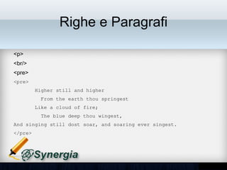 Righe e Paragrafi

•   <p>
•   <br/>
•   <pre>
<pre>
       Higher still and higher
         From the earth thou springest
       Like a cloud of fire;
         The blue deep thou wingest,
And singing still dost soar, and soaring ever singest.
</pre>
 