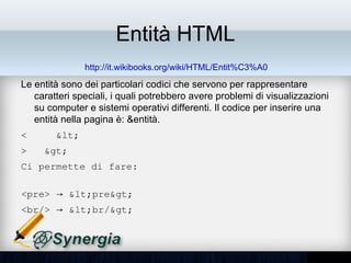 Entità HTML
               http://it.wikibooks.org/wiki/HTML/Entit%C3%A0
• Le entità sono dei particolari codici che servono per rappresentare
  caratteri speciali, i quali potrebbero avere problemi di visualizzazioni
  su computer e sistemi operativi differenti. Il codice per inserire una
  entità nella pagina è: &entità.
<    &lt;
>   &gt;
Ci permette di fare:

<pre> → &lt;pre&gt; 
<br/> → &lt;br/&gt;
 