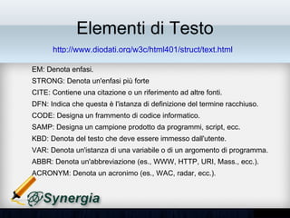 Elementi di Testo
        http://www.diodati.org/w3c/html401/struct/text.html

– EM: Denota enfasi.
– STRONG: Denota un'enfasi più forte
– CITE: Contiene una citazione o un riferimento ad altre fonti.
– DFN: Indica che questa è l'istanza di definizione del termine racchiuso.
– CODE: Designa un frammento di codice informatico.
– SAMP: Designa un campione prodotto da programmi, script, ecc.
– KBD: Denota del testo che deve essere immesso dall'utente.
– VAR: Denota un'istanza di una variabile o di un argomento di
  programma.
– ABBR: Denota un'abbreviazione (es., WWW, HTTP, URI, Mass., ecc.).
– ACRONYM: Denota un acronimo (es., WAC, radar, ecc.).
 