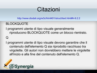 Citazioni
        http://www.diodati.org/w3c/html401/struct/text.html#h-9.2.2

BLOCKQUOTE
• I programmi utente di tipo visuale generalmente
  riproducono BLOCKQUOTE come un blocco rientrato.
Q
• I programmi utente di tipo visuale devono garantire che il
  contenuto dell'elemento Q sia riprodotto racchiuso tra
  virgolette. Gli autori non dovrebbero mettere le virgolette
  all'inizio e alla fine del contenuto dell'elemento Q.
 