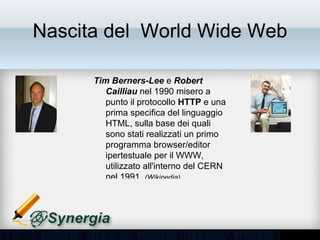 Nascita del World Wide Web

      Tim Berners-Lee e Robert
      Cailliau nel 1990 misero a punto
      il protocollo HTTP e una prima
      specifica del linguaggio HTML,
      sulla base dei quali sono stati
      realizzati un primo programma
      browser/editor ipertestuale per il
      WWW, utilizzato all'interno del
      CERN nel 1991. (Wikipedia)
 
