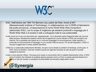 W3C :Nell'ottobre del 1994 Tim Berners Lee, padre del Web, fondò al MIT
(Massachusetts Institute of Technology), in collaborazione con il CERN (il laboratorio dal
quale proveniva), un'associazione di nome World Wide Web Consortium (abbreviato
W3C), con lo scopo di migliorare gli esistenti protocolli e linguaggi per il World Wide Web
e di aiutare il web a sviluppare tutte le sue potenzialità.
•   Il web ormai non è più uno strumento per «appassionati», ma è diventato parte integrante della vita
    comune delle persone. Attualmente esistono diversi tipi di apparecchi (come cellulari e PDA) che
    accedono ad internet. Ciò è possibile solo grazie ad un «comune linguaggio di comunicazione» (nello
    specifico, il protocollo di comunicazione e linguaggio in cui è scritto il file) tra server, PC ed altri dispositivi.
    Il W3C si occupa di aggiornare e creare queste specifiche.
•   Il Web ha un potenziale praticamente illimitato, ed apre nuove strade ai portatori di handicap, anche gravi.
    Il W3C cerca di studiare i modi per rendere quanto più agevole l'accesso al web da parte di questa
    categoria di persone.
•   Il web è unico perché è libero. Chiunque può creare un documento html e metterlo liberamente online. Il
    W3C cerca di evitare che interessi di qualsiasi genere possano porre un freno a questa assoluta libertà
    ed è anche un sito per aiutare a sviluppare le potenzialità comunicative degli esseri umani.
 