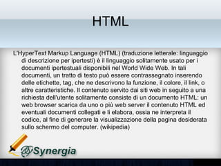 HTML

• L'HyperText Markup Language (HTML) (traduzione letterale:
  linguaggio di descrizione per ipertesti) è il linguaggio solitamente
  usato per i documenti ipertestuali disponibili nel World Wide Web. In
  tali documenti, un tratto di testo può essere contrassegnato
  inserendo delle etichette, tag, che ne descrivono la funzione, il
  colore, il link, o altre caratteristiche. Il contenuto servito dai siti web
  in seguito a una richiesta dell'utente solitamente consiste di un
  documento HTML: un web browser scarica da uno o più web server
  il contenuto HTML ed eventuali documenti collegati e li elabora,
  ossia ne interpreta il codice, al fine di generare la visualizzazione
  della pagina desiderata sullo schermo del computer. (wikipedia)
 
