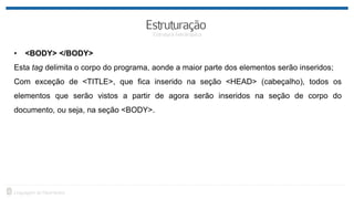 • <BODY> </BODY>
Esta tag delimita o corpo do programa, aonde a maior parte dos elementos serão inseridos;
Com exceção de <TITLE>, que fica inserido na seção <HEAD> (cabeçalho), todos os
elementos que serão vistos a partir de agora serão inseridos na seção de corpo do
documento, ou seja, na seção <BODY>.
 
