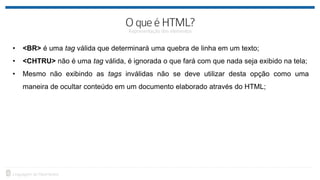• <BR> é uma tag válida que determinará uma quebra de linha em um texto;
• <CHTRU> não é uma tag válida, é ignorada o que fará com que nada seja exibido na tela;
• Mesmo não exibindo as tags inválidas não se deve utilizar desta opção como uma
maneira de ocultar conteúdo em um documento elaborado através do HTML;
 