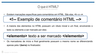 • Existem marcações específicas para comentários em HTML. São elas, <!-- e -->.
• A maioria dos elementos no HTML possuem um rótulo inicial e um final, envolvendo o
texto ou elemento a ser marcado por eles:
• Os marcadores de início e final geralmente possuem o mesmo nome se diferenciando
apenas pela / (barra) no finalizador.
<!-- Exemplo de comentário HTML -->
<elemento> texto a ser marcado </elemento>
 