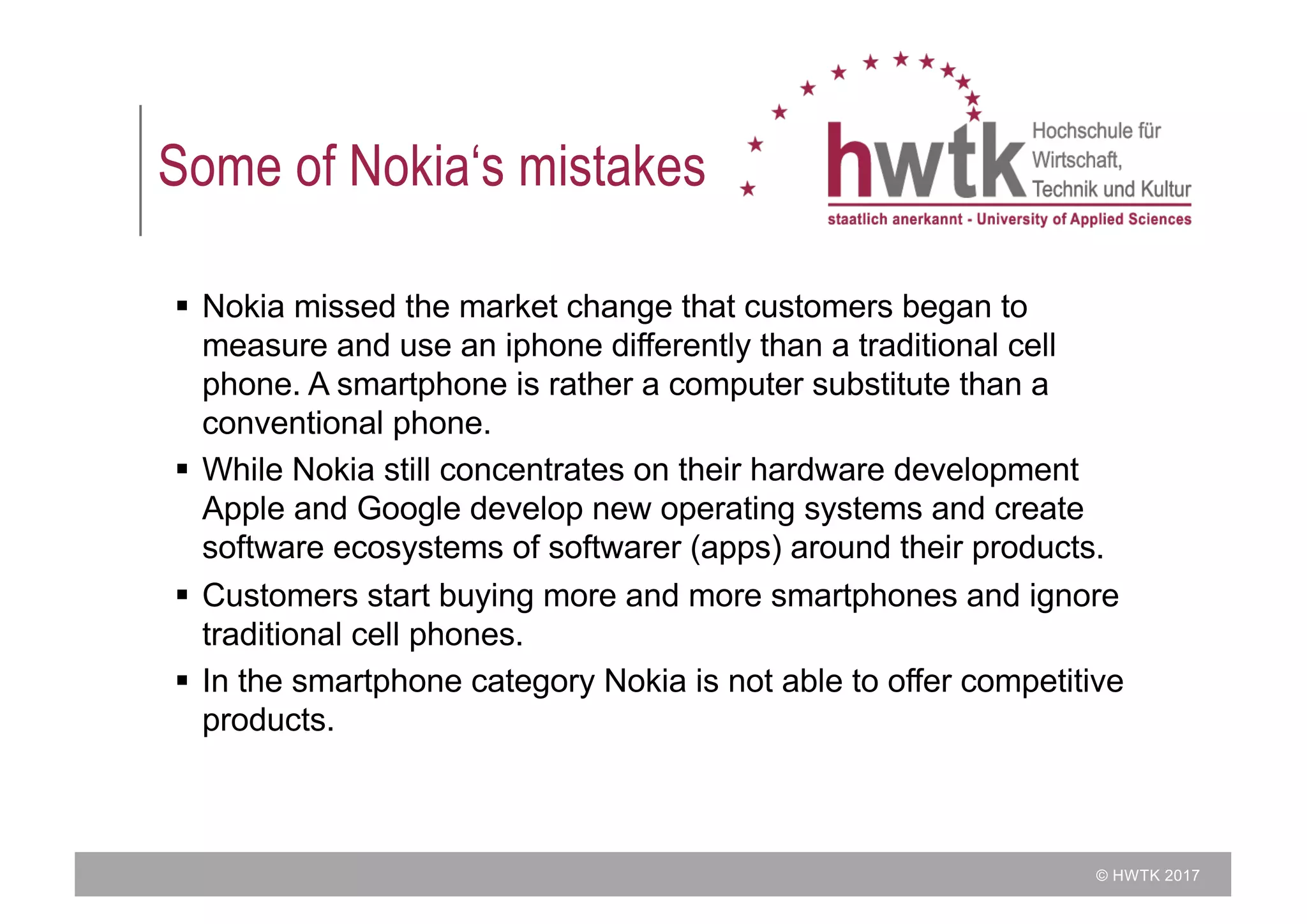 © HWTK 2017
Some of Nokia‘s mistakes
§ Nokia missed the market change that customers began to
measure and use an iphone differently than a traditional cell
phone. A smartphone is rather a computer substitute than a
conventional phone.
§ While Nokia still concentrates on their hardware development
Apple and Google develop new operating systems and create
software ecosystems of softwarer (apps) around their products.
§ Customers start buying more and more smartphones and ignore
traditional cell phones.
§ In the smartphone category Nokia is not able to offer competitive
products.
 