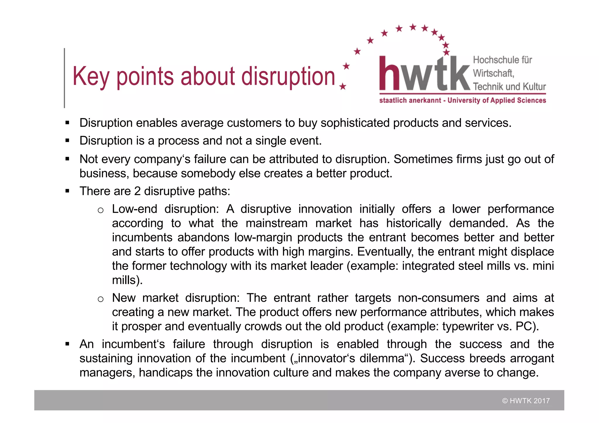 © HWTK 2017
Key points about disruption
§ Disruption enables average customers to buy sophisticated products and services.
§ Disruption is a process and not a single event.
§ Not every company‘s failure can be attributed to disruption. Sometimes firms just go out of
business, because somebody else creates a better product.
§ There are 2 disruptive paths:
o Low-end disruption: A disruptive innovation initially offers a lower performance
according to what the mainstream market has historically demanded. As the
incumbents abandons low-margin products the entrant becomes better and better
and starts to offer products with high margins. Eventually, the entrant might displace
the former technology with its market leader (example: integrated steel mills vs. mini
mills).
o New market disruption: The entrant rather targets non-consumers and aims at
creating a new market. The product offers new performance attributes, which makes
it prosper and eventually crowds out the old product (example: typewriter vs. PC).
§ An incumbent‘s failure through disruption is enabled through the success and the
sustaining innovation of the incumbent („innovator‘s dilemma“). Success breeds arrogant
managers, handicaps the innovation culture and makes the company averse to change.
 