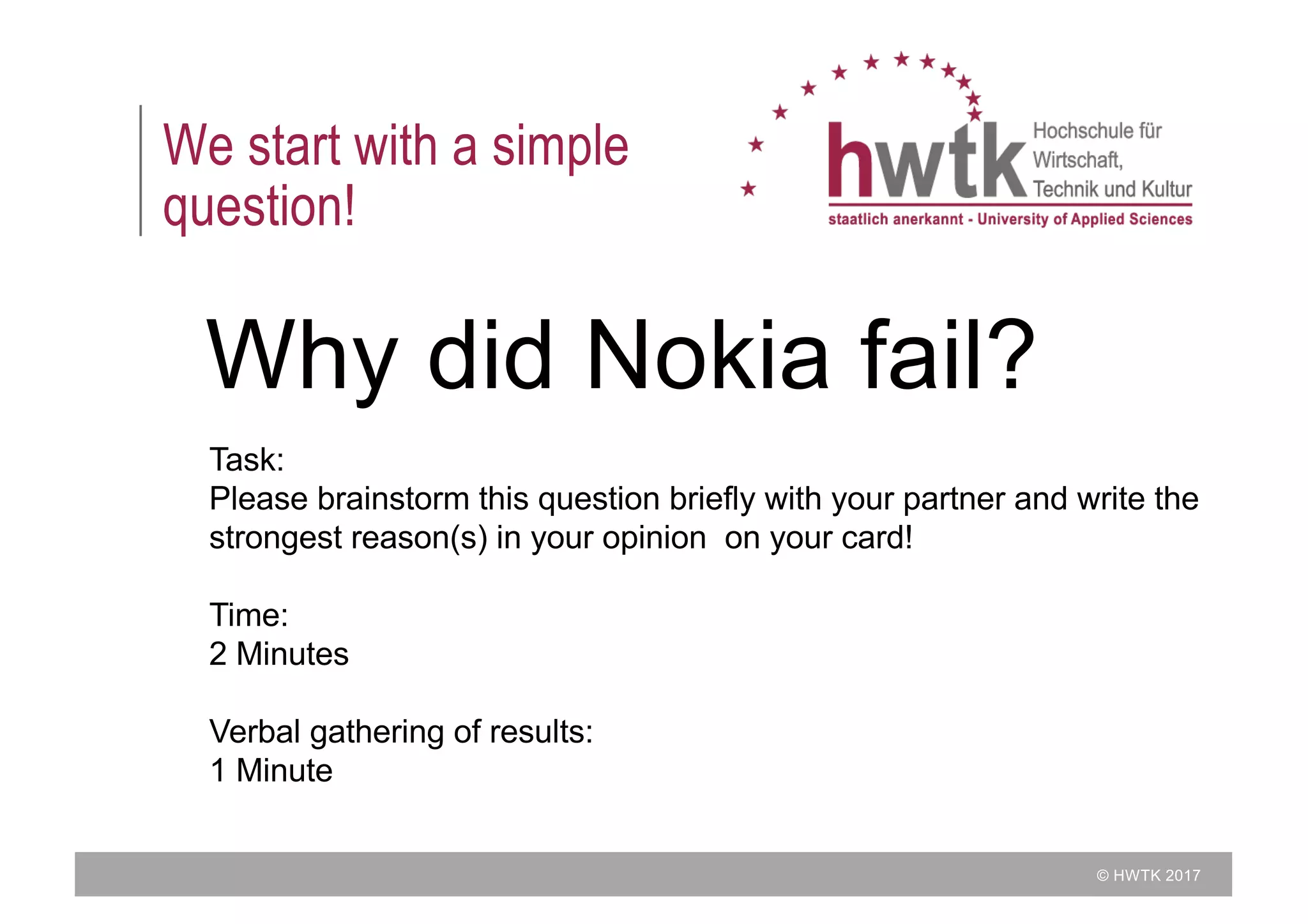 © HWTK 2017
We start with a simple
question!
Why did Nokia fail?
Task:
Please brainstorm this question briefly with your partner and write the
strongest reason(s) in your opinion on your card!
Time:
2 Minutes
Verbal gathering of results:
1 Minute
 