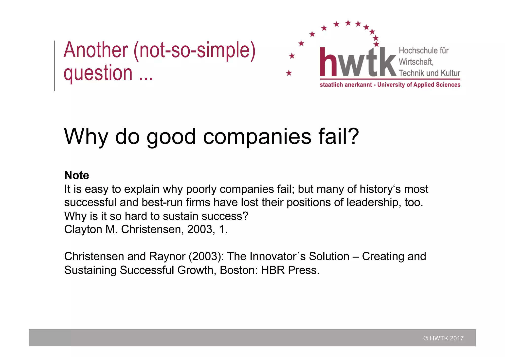 © HWTK 2017
Another (not-so-simple)
question ...
Why do good companies fail?
Note
It is easy to explain why poorly companies fail; but many of history‘s most
successful and best-run firms have lost their positions of leadership, too.
Why is it so hard to sustain success?
Clayton M. Christensen, 2003, 1.
Christensen and Raynor (2003): The Innovator´s Solution – Creating and
Sustaining Successful Growth, Boston: HBR Press.
 