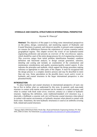 HYDRAULIC AND COASTAL STRUCTURES IN INTERNATIONAL PERSPECTIVE

                                   Krystian W. Pilarczyk1


       Abstract: The objective of this paper is to bring some international perspectives
       on the policy, design, construction, and monitoring aspects of Hydraulic and
       Coastal Structures in general, and whenever possible, to present some comparison
       (or reasons for differences) between the experiences of various countries and/or
       geographical regions. This chapter reviews the trends of our hydraulic/coastal
       engineering profession and presents an overview of the miscellaneous aspects,
       which should be a part of the entire design process for civil engineering structures.
       This overview ranges from initial problem identification boundary condition
       definition and functional analysis, to design concept generation, selection,
       detailing and costing and includes an examination of the construction and
       maintenance considerations and quality assurance/quality control aspects. It also
       indicates the principles and methods, which support the design procedure making
       reference as appropriate to other parts of the chapter. It must be recognized that
       the design process is a complex iterative process and may be described in more
       than one way. Some speculation on the possible future needs and/or trends in
       hydraulic and coastal structures in the larger international perspective is also
       presented briefly.

INTRODUCTION
    To place hydraulic and coastal structures in international perspective of users one
has at first to define what we understand by this term. In general, each man-made
structure in contact with marine environment can be treated as a coastal structure, and
when in contact with fresh water (river, reservoir, estuary) as a inland or hydraulic
structure. Applying this definition, some traditional/standard civil structures (e.g. a
sheet pile, a bulkhead, a concrete wall, etc) will become coastal structures when placed
in contact with marine environment, or hydraulic structure when placed in contact with
fresh water. Sometimes, the term hydraulic structure(s) is used as an umbrella covering
both, inland and coastal structures.


1
 Manager R&D, RWS/Dutch Public Works Dpt., Road and Hydraulic Engineering Institute, P.O. Box
5044, 2600 GA Delft, The Netherlands; k.w.pilarczyk@dww.rws.minvenw.nl; k.pilarczyk@planet.nl




                                               1

                                                                                    Pilarczyk
 