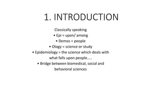 1. INTRODUCTION
Classically speaking
• Epi = upon/ among
• Demos = people
• Ology = science or study
• Epidemiology = the science which deals with
what falls upon people…..
• Bridge between biomedical, social and
behavioral sciences
 