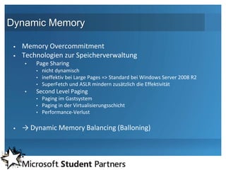 Dynamic Memory

    Memory Overcommitment
    Technologien zur Speicherverwaltung
     •   Page Sharing
         • nicht dynamisch
         • ineffektiv bei Large Pages => Standard bei Windows Server 2008 R2
         • SuperFetch und ASLR mindern zusätzlich die Effektivität
     •   Second Level Paging
         • Paging im Gastsystem
         • Paging in der Virtualisierungsschicht
         • Performance-Verlust


    → Dynamic Memory Balancing (Balloning)
 