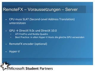 RemoteFX – Voraussetzungen – Server

    CPU muss SLAT (Second-Level Address Translation)
     unterstützen

    GPU → DirectX 9.0c und DirectX 10.0
     •   ATI FirePro und Nvidia Quadro
     •   Best Practice: in allen Hyper-V Hosts die gleiche GPU verwenden

    RemoteFX encoder (optional)

    Hyper-V
 