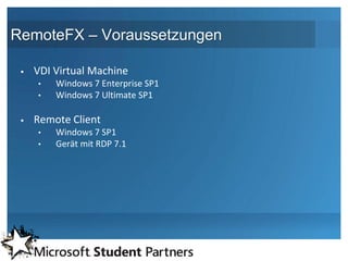 RemoteFX – Voraussetzungen

    VDI Virtual Machine
     •   Windows 7 Enterprise SP1
     •   Windows 7 Ultimate SP1

    Remote Client
     •   Windows 7 SP1
     •   Gerät mit RDP 7.1
 