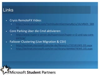 Links

    Crysis RemoteFX Video:
     •   http://www.youtube.com/TechStudentGermany#p/u/16/sRbEh_58X
         mI
    Core Parking über die Cmd aktivieren:
     •   http://www.hyper-v-server.de/hypervisior/hyper-v-r2-und-cpu-core-
         parking/
    Failover Clustering (Live Migration & CSV)
     •   http://technet.microsoft.com/de-de/library/cc732181(WS.10).aspx
     •   http://technet.microsoft.com/en-us/library/dd446679(WS.10).aspx
 