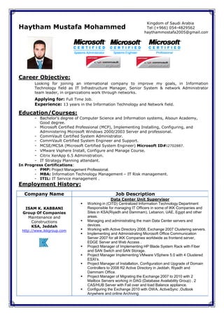Kingdom of Saudi Arabia
Haytham Mustafa Mohammed                                             Tel:(+966) 054-4829562
                                                                    haythammostafa2005@gmail.com




Career Objective:
        Looking for joining an international company to improve my goals, in Information
        Technology field as IT Infrastructure Manager, Senior System & network Administrator
        team leader, in organizations work through networks.
        Applying for: Full Time Job.
        Experience: 13 years in the Information Technology and Network field.

Education/Courses:
       - Bachelor's degree of Computer Science and Information systems, Alsoun Academy,
          Good degree.
       - Microsoft Certified Professional (MCP), Implementing Installing, Configuring, and
          Administering Microsoft Windows 2000/2003 Server and professional.
       - CommVault Certified System Administrator.
       - CommVault Certified System Engineer and Support.
       - MCSE/MCSA (Microsoft Certified System Engineer) Microsoft ID#:2702887.
       - VMware Vsphere Install, Configure and Manage Course.
       - Citrix XenApp 6.5 Administration.
       - IT Strategy Planning attendant.
In Progress Certifications:
       - PMP: Project Management Professional.
       - MBA: Information Technology Management – IT Risk management.
       - ITIL: IT Service management .
Employment History:
  Company Name                                     Job Description
                                                  Data Center Unit Supervisor
                                  Working in (CITD) Centralized Information Technology Department
   ISAM K. KABBANI                 Responsible for managing IT Officers in some of IKK Companies and
  Group Of Companies               Sites in KSA(Riyadh and Dammam), Lebanon, UAE, Egypt and other
    Maintenance and                areas.
     Constructions                Managing and administrating the main Data Center servers and
     KSA, Jeddah                   devices.
 http://www.ikkgroup.com          Working with Active Directory 2008, Exchange 2007 Clustering servers.
                                  Implementing and Administrating Microsoft Office Communication
                                   Server 2007 for all IKK Companies worldwide as frontend server,
                                   EDGE Server and Web Access .
                                  Project Manager of Implementing HP Blade System Rack with Fiber
                                   and SAN Switch and SAN Storage.
                                  Project Manager Implementing VMware VSphere 5.0 with 4 Clustered
                                   ESXI’s.
                                  Project Manager of Installation, Configuration and Upgrade of Domain
                                   Controllers to 2008 R2 Active Directory in Jeddah, Riyadh and
                                   Dammam Office.
                                  Project Manager of Migrating the Exchange 2007 to 2010 with 2
                                   Mailbox Servers working in DAG (Database Availability Group) , 2
                                   CAS/HUB Server with Fail over and load Balance appliance.
                                  Configuring the Exchange 2010 with OWA, ActiveSync ,Outlook
                                   Anywhere and online Archiving.
 