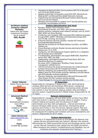    Upgrading the Microsoft office Communications 2007 R2 to Microsoft
                                 Lync 2010 with EDGE Access.
                              Applying Audio/Video Conversation using OCS 2007, Microsoft Live
                                 Meeting 2007 and Microsoft Roundtable Panoramic Cameras.
                              Implementing and administrating Microsoft Forefront Client Security
                                 anti-virus and anti-malware.
                              Managing and responsible for applying the IT security policies and
                                 procedures, documentation and forms .
 Al-Othaim Holding                           System Administration Unit Head
 Company (Othaim              Managin System Administrators team.
      Markets)                Administering 30 servers, and 1500+ user’s groups permissions,
Retail and real estate           directory structure, enterprise sized network’s services; such as, DHCP,
investment Company               DNS, WINS and Active Directory.
    Saudi Arabian             Configuring, and managing 1000+ Exchange 2003 mailboxes accessed
    KSA, Riyadh                  through (POP3, IMAP4, OWA/SSL) Administering Exchange 2003
                                 Farm FE-BE, archiving, and recovery.
                              Enterprise Directory Services operation, includes AD Forest and
                                 Exchange Messaging Directory,
                                 Maintain the accuracy for the Global Address List (GAL). and Offline
                                 Address List.
                              Ensure Business continuity, Disaster recovery planning by Symantec
                                 Backup exec 10.1d, CPS.
                              Configuring, and Administering the Captaris rightFax 9.x in integration
                                 with Exchange server 2003/2007.
                              Troubleshooting, administration and support MOM 2005, SharePoint
                                 Server 2007, SMS, ISA 2006.
                              Implementing, administering SharePoint Portal Server 2007 and
                                 SharePoint Services 3.0 covering
                                 the areas; (KPI’s, Collaboration, Workflow, Portal, Document
                                 management, InfoPath forms).
                              LAN and Company File server permission/security ,implementing the
                                 company Group policy with GP management console.
                              Planning, Designing, and Implementing a Microsoft Exchange 2007
                                 Mailbox server as CCR (Cluster continues replication) services failover
                                 with SCR (Standby continues replication)
                              Planning, Designing, and Implementing a Microsoft Exchange 2007
                                 Client Access and Hub Transport servers services.
                              Project Manager for moving and upgrading the Old data center.
  Axiom Telecom                                           IT Supervisor
Mobile Phone Services    Responsible for managing IT Department, LAN, Administrating
        Egypt            windows 2003 Servers and Exchange 2003 server, configuring
                         sonicwall firewalls and proxy hardware, maintaining whole services
                         and monitor it over the servers, Backup system, files and folders
                         security system, Supporting Axiom's Mobile shops, Responsible for all
                         IT needs.
 Advanced Medical                                  Network Administrator
       System            Responsible for managing LAN and WAN (VPN) connect Cairo office
          AMS            with main branch in Germany and other offices in London, France,
Multinational Company    Finland, Poland and Austria with The Germany IT Staff .
      Cairo Office       Administrate over than 200 workstations , internal and External
        From:            Servers Windows 2003 servers ,ISA Server, maintaining whole
 3/2003 to 12/2006       services and monitor it over the servers, Backup system, files and
                         folders security system, Linux Suse server's applications , helpdesk
                         for employees PC's dealing with windows and Linux workstations and
                         servers. Responsible for all IT needs.
 Islam OnLine.net
www.islamonline.net,                           System Administrator
       Cairo               Working in IT department & built up and design the Network and
                          system servers and Administer the network, Maintain the network,
       From:             Administrate win 2000 servers/ISA Server and Exchange server. built
 2/1999 To 10/2003        up the internet connections like Leased line and ISDN connection.
                          Make hardware and network Troubleshooting and Helpdesk, buy all
                                  hardware and network components and Testing it.
 