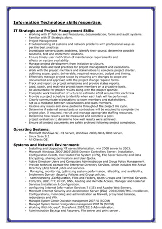 Information Technology skills/expertise:

IT Strategic and Project Management Skills:
      -   Working with IT Policies and Procedures, documentation, forms and audit systems.
      -   Familiar with IT Strategic plans.
      -   Project Management
      -   Troubleshooting all systems and network problems with professional ways as
          per the best practices.
      -   Investigate servers/users problems, identify their source, determine possible
          solutions, test and implement solutions.
      -   Ensure timely user notification of maintenance requirements and
          effects on system availability.
      -   Manage project development from initiation to closure.
      -   Develop tools and best practices for project management and executions.
      -   Work with the project members and stakeholders to complete project charter.
          outlining scope, goals, deliverable, required resources, budget and timing.
      -   Effectively manage project scope by ensuring any changes to scope are
          documented and approved with the project change request forms.
      -   Track and report on project milestones and provide status reports.
      -   Lead, coach, and motivate project team members on a proactive basis.
      -   Be accountable for project results along with the project sponsor.
      -   Complete work breakdown structure to estimate effort required for each task.
      -   Provide a project schedule to identify when each task will be performed.
      -   Clearly communicate expectations to team members and stakeholders.
      -   Act as a mediator between stakeholders and team members.
      -   Resolve any issues and solve problems throughout the project life cycle.
      -   Determine if external consultants or contractors will be required to complete the
          project plan. If required, recruit and manage appropriate staffing resources.
      -   Determine how results will be measured and complete a post-
          project evaluation to determine how well results were achieved.
      -   Ensure all project documents are safely archived following project completion.

Operating Systems:
      - Microsoft Windows 9x, NT Server, Windows 2000/2003/2008 server.
      - Linux Suse 9.3.
      - All Clients OS.

Systems and Network Environment:
      - Installing and Upgrading NT server/Workstation, win 2000 server to 2003.
      - Microsoft Windows 200020032008 Domain Controllers Server: Installation,
        Configuration Events, Distributed File System (DFS), File Sever Security and Data
        Encrypting, sharing permissions and User Quota.
      - Active Directory Users and Computers Administration and Group Policy Management.
      - Provide technical operate the Enterprise Directory Services, which includes the Active
        Directory (AD) Forest ,sites and services.
      - Managing, monitoring, optimizing system performance, reliability, and availability.
        Implement Domain Security Policies and Group policies.
      - Administrating ,Configuration, Files and Folders, Users Groups and Terminal Services.
      - TCPs/IPs, UDP, FTP, DHCP, DNS, Routing and Remote Access, Manager and terminal
        Services Installation & Configuration.
      - configuring Internet Information Services 7 (IIS) and Apache Web Servers.
      - Microsoft Internet Security and Acceleration Server (ISA) 2004/2006/TMG Installation,
        Configurations, monitoring and administration as firewall, proxy load balance,
        redundancy and VPN.
      - Managed System Center Operation management 2007 R2 (SCOM)
      - Managed System Center Configuration management 2007 R2 (SCCM)
      - Working With Microsoft SharePoint 2007/2010 Administration.
      - Administration Backup and Recovery, File server and print server .
 