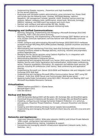 - Implementing Disaster recovery , Prevention and High Availability
        for the servers planning.
      - Experience with Windows system administration using command line ,Power Shell
        and Scripts like the following tools: (Dcdiag, SMTPdiag,Netdiag, replmon,
        Repadmin, GP management console, gpresult, RSOP, directory service event log
        analysis, Ntfsutil, exdeploy tools, performance, stress tools, Winroute, Exmerge,
        DNSlint, nslookup, and DNS event log analysis and much more
      - Familiar with configure and administrate MS SQL, MySQL.
      - Familiar with various of servers and network monitoring tools.

Messaging and Unified Communications:
      - Planning, Designing, Implementing and Managing a Microsoft Exchange 2010 DAG
        Clustering, HUB  CAS and online archiving.
      - Planning, Designing, and Implementing a Microsoft Exchange 2007 Mailbox server as
        CCR (Cluster continues replication) services failover with SCR (Standby continues
        replication)
      - Install, configure and administrating Microsoft Exchange 2003/2007/2010 mailboxes
        accessed through RPC/Http,POP3,IMAP,Outlook WebApp ,Outlook anywhere and Active
        Sync) over SSL.
      - Administrating and maintaining Front-End, back-End Exchange 2003 environment
        including functions related to Message delivery, archiving, recovery and proprietary
        product dependencies.
      - Managing the fax Server services using Captaris RightFax 9.x in integration with
        Exchange server 2003/2007 Connectors.
      - Administrating Blackberry Enterprise Server.
      - Implementing and managing Microsoft Lync Server 2010 using SIP Protocol , Front End,
        Mobility Service with Client registration and authentication, Audio/Video conferencing
        server, Presence availability information, DL expansion and address book services, IM
        services including IM conferences (chat rooms), Web conferencing and application
        sharing.
      - Implementing Microsoft Lync Server 2010 EDGE and Mediation role and integrate it with
        Exchange 2010 Web App.
      - Implementing and managing Microsoft Office Communication Server 2007 using SIP
        Protocol , Front End, EDGE Server and Communicator Web Access server.
      - Applying Audio/Video Conversation using OCS 2007, Microsoft Live Meeting 2007 and
        Microsoft Roundtable Panoramic Cameras.

Virtualization:
       - VMware Vsphere and ESXI 5.1, VCenter Server.
       - Microsoft Hyper-V 2012.
       - Citrix Xen Server 6.

Backup and Security:
      - VERITAS Symantec Backup EXEC with file system, AD, Exchange, SQL and SharePoint agents.
      - CommVault Simpana 9.0 Solutions with file system, AD, Exchange, SQL and SharePoint agents.
      - Installing, configuring and manage Symantec Endpoint Protection 12.1 antivirus,
        anti-spyware, Proactive Threat Protection, Firewall , intrusion Prevention and Device
        Control .
      - Installing and Administrating Windows Server Update Services(WSUS).
      - Implementing and managing Microsoft Forefront Client Security and anti-virus and anti-
        Malwares.


Networks and Appliances:
       - Local area networks (LAN’s), Wide area networks (WAN's) and Virtual Private Network
         VPN’s install, configuration and administration.
      - Network Troubleshooting, testing, Installation & support.
      - Connecting and managing network infrastructure equipment (network cards, Hub’s,
         Switches… etc.).
 