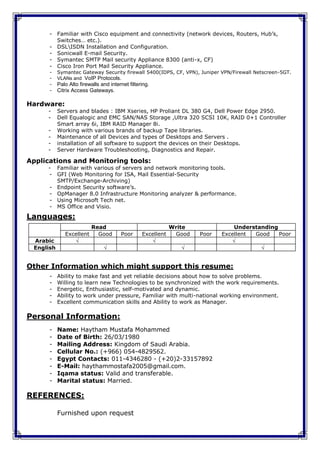- Familiar with Cisco equipment and connectivity (network devices, Routers, Hub’s,
        Switches… etc.).
      - DSLISDN Installation and Configuration.
      - Sonicwall E-mail Security.
      - Symantec SMTP Mail security Appliance 8300 (anti-x, CF)
      - Cisco Iron Port Mail Security Appliance.
      -    Symantec Gateway Security firewall 5400(IDPS, CF, VPN), Juniper VPN/Firewall Netscreen-5GT.
      -    VLANs and VoIP Protocols.
      -    Palo Alto firewalls and internet filtering.
      -    Citrix Access Gateways.

Hardware:
     -     Servers and blades : IBM Xseries, HP Proliant DL 380 G4, Dell Power Edge 2950.
     -     Dell Equalogic and EMC SAN/NAS Storage ,Ultra 320 SCSI 10K, RAID 0+1 Controller
           Smart array 6i, IBM RAID Manager 8i.
     -     Working with various brands of backup Tape libraries.
     -     Maintenance of all Devices and types of Desktops and Servers .
     -     installation of all software to support the devices on their Desktops.
     -     Server Hardware Troubleshooting, Diagnostics and Repair.

Applications and Monitoring tools:
     - Familiar with various of servers and network monitoring tools.
     - GFI (Web Monitoring for ISA, Mail Essential-Security
       SMTP/Exchange-Archiving)
     - Endpoint Security software’s.
     - OpManager 8.0 Infrastructure Monitoring analyzer & performance.
     - Using Microsoft Tech net.
     - MS Office and Visio.
Languages:
                          Read                                Write              Understanding
              Excellent     Good        Poor      Excellent    Good   Poor   Excellent Good    Poor
 Arabic                                                                       
 English                                                                               


Other Information which might support this resume:
      -    Ability to make fast and yet reliable decisions about how to solve problems.
      -    Willing to learn new Technologies to be synchronized with the work requirements.
      -    Energetic, Enthusiastic, self-motivated and dynamic.
      -    Ability to work under pressure, Familiar with multi-national working environment.
      -    Excellent communication skills and Ability to work as Manager.

Personal Information:
      -    Name: Haytham Mustafa Mohammed
      -    Date of Birth: 26/03/1980
      -    Mailing Address: Kingdom of Saudi Arabia.
      -    Cellular No.: (+966) 054-4829562.
      -    Egypt Contacts: 011-4346280 - (+20)2-33157892
      -    E-Mail: haythammostafa2005@gmail.com.
      -    Iqama status: Valid and transferable.
      -    Marital status: Married.

REFERENCES:

           Furnished upon request
 