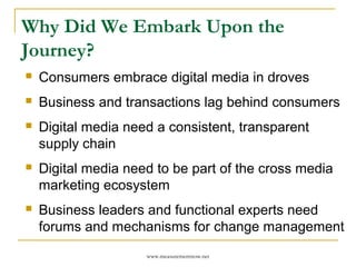 Why Did We Embark Upon the
Journey?
   Consumers embrace digital media in droves
   Business and transactions lag behind consumers
   Digital media need a consistent, transparent
    supply chain
   Digital media need to be part of the cross media
    marketing ecosystem
   Business leaders and functional experts need
    forums and mechanisms for change management
                     www.measurementnow.net
 