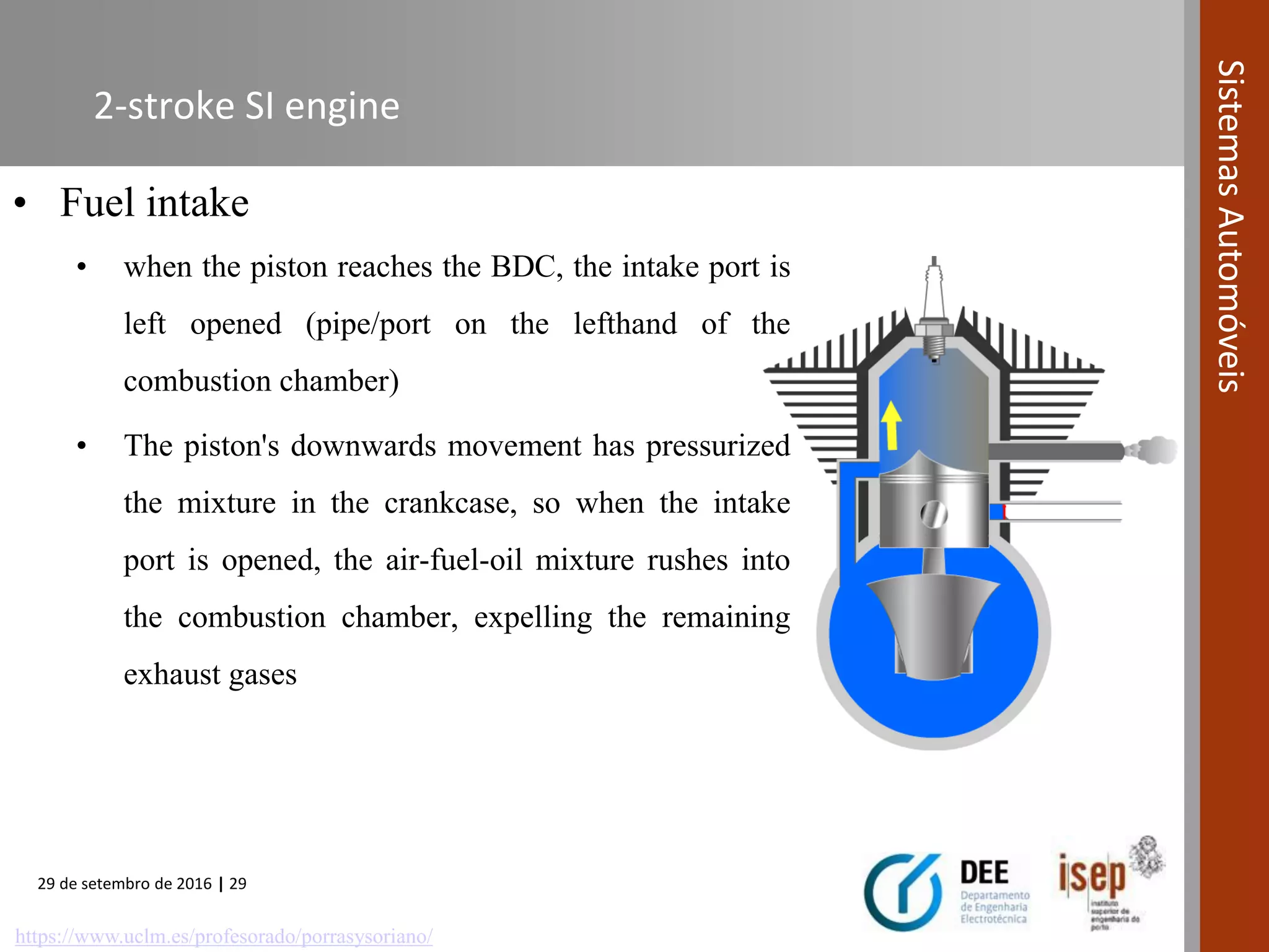 29 de setembro de 2016 | 29
SistemasAutomóveis
2-stroke SI engine
• Fuel intake
• when the piston reaches the BDC, the intake port is
left opened (pipe/port on the lefthand of the
combustion chamber)
• The piston's downwards movement has pressurized
the mixture in the crankcase, so when the intake
port is opened, the air-fuel-oil mixture rushes into
the combustion chamber, expelling the remaining
exhaust gases
https://www.uclm.es/profesorado/porrasysoriano/
 
