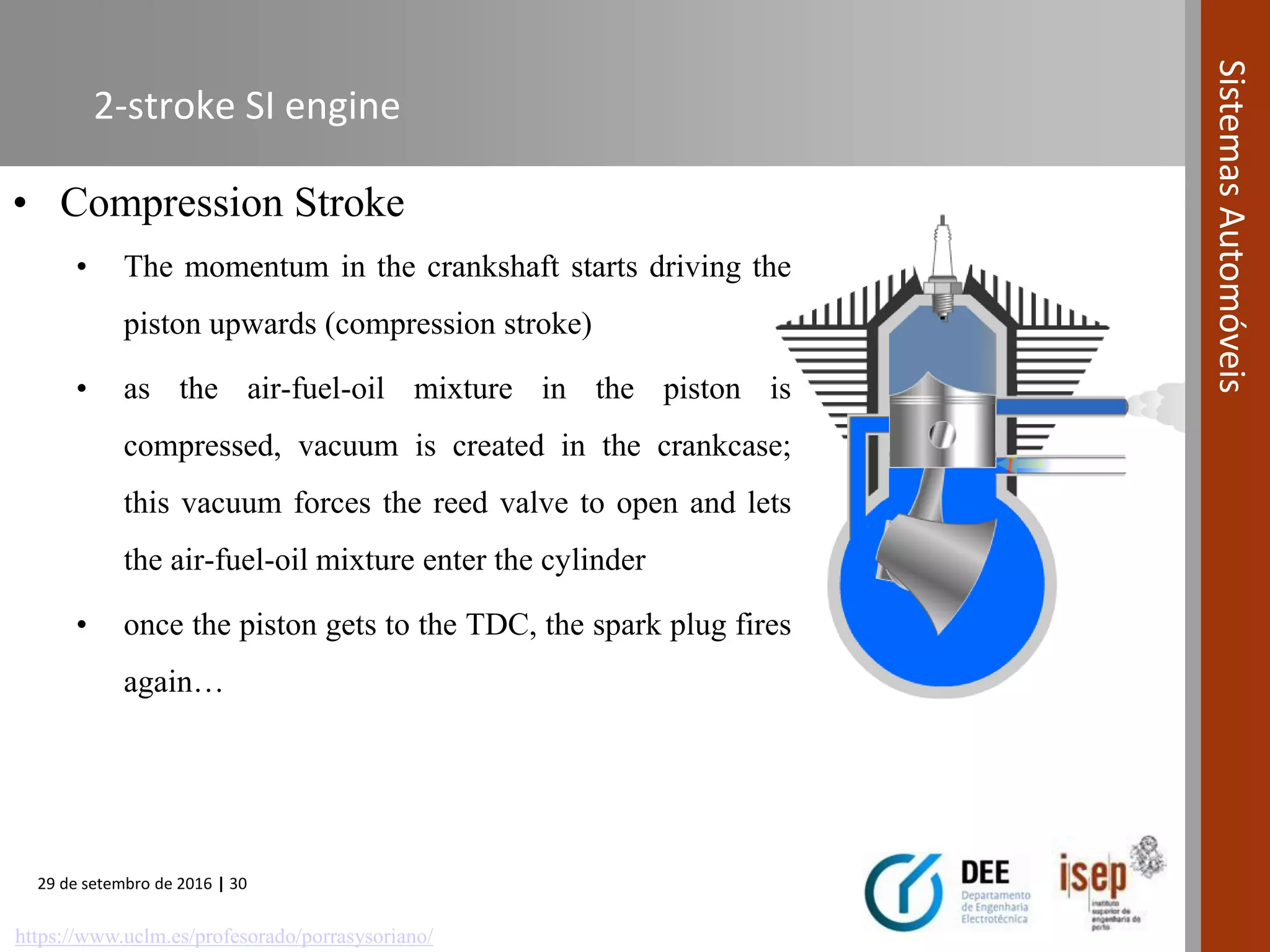 29 de setembro de 2016 | 30
SistemasAutomóveis
2-stroke SI engine
• Compression Stroke
• The momentum in the crankshaft starts driving the
piston upwards (compression stroke)
• as the air-fuel-oil mixture in the piston is
compressed, vacuum is created in the crankcase;
this vacuum forces the reed valve to open and lets
the air-fuel-oil mixture enter the cylinder
• once the piston gets to the TDC, the spark plug fires
again…
https://www.uclm.es/profesorado/porrasysoriano/
 