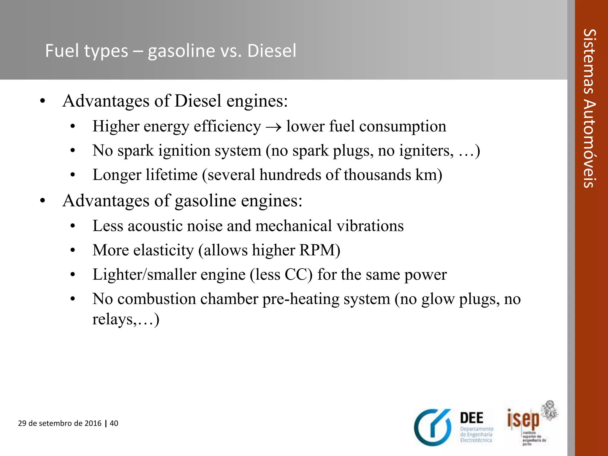 29 de setembro de 2016 | 40
SistemasAutomóveis
Fuel types – gasoline vs. Diesel
• Advantages of Diesel engines:
• Higher energy efficiency  lower fuel consumption
• No spark ignition system (no spark plugs, no igniters, …)
• Longer lifetime (several hundreds of thousands km)
• Advantages of gasoline engines:
• Less acoustic noise and mechanical vibrations
• More elasticity (allows higher RPM)
• Lighter/smaller engine (less CC) for the same power
• No combustion chamber pre-heating system (no glow plugs, no
relays,…)
 