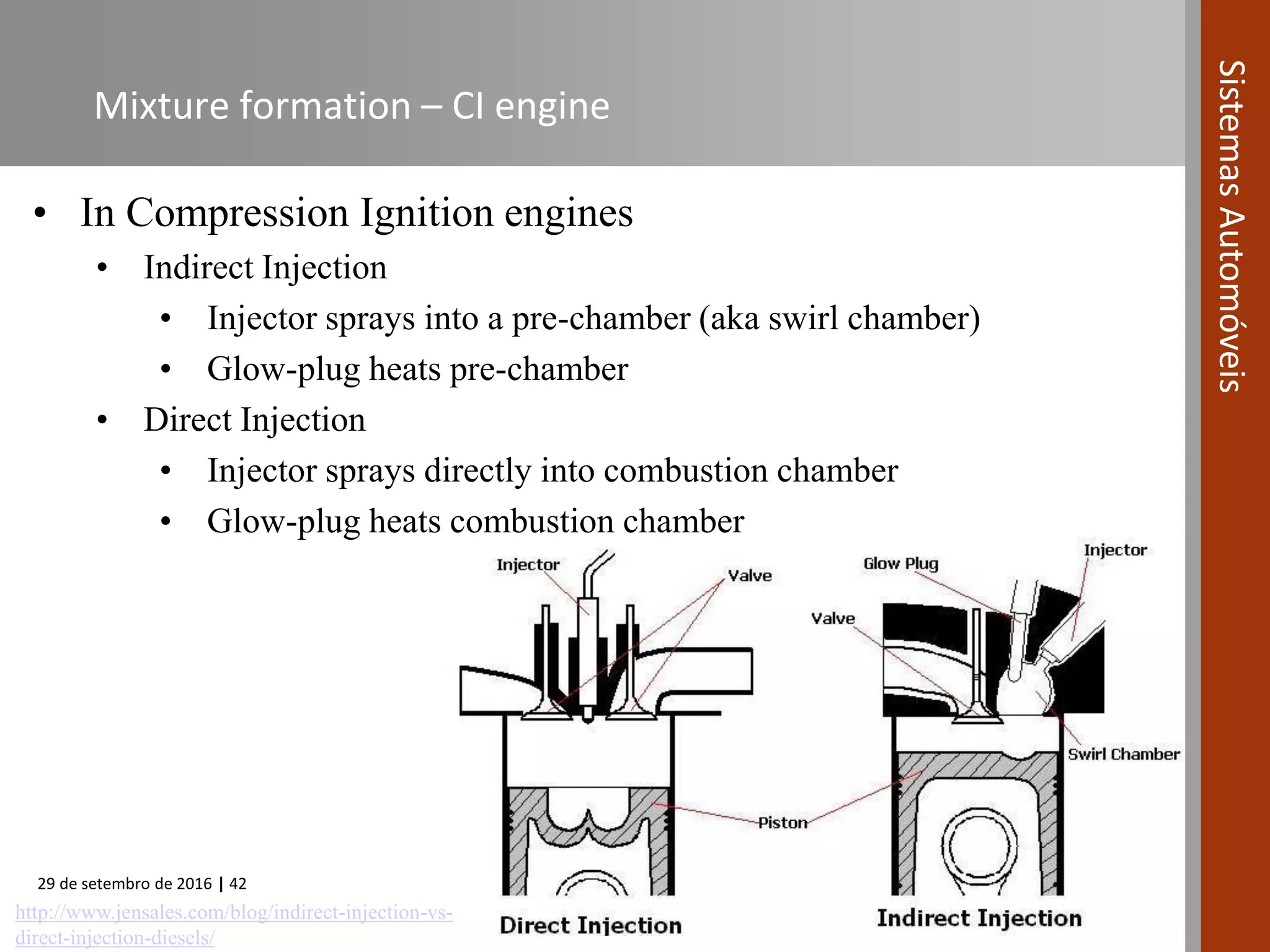29 de setembro de 2016 | 42
SistemasAutomóveis
Mixture formation – CI engine
• In Compression Ignition engines
• Indirect Injection
• Injector sprays into a pre-chamber (aka swirl chamber)
• Glow-plug heats pre-chamber
• Direct Injection
• Injector sprays directly into combustion chamber
• Glow-plug heats combustion chamber
http://www.jensales.com/blog/indirect-injection-vs-
direct-injection-diesels/
 