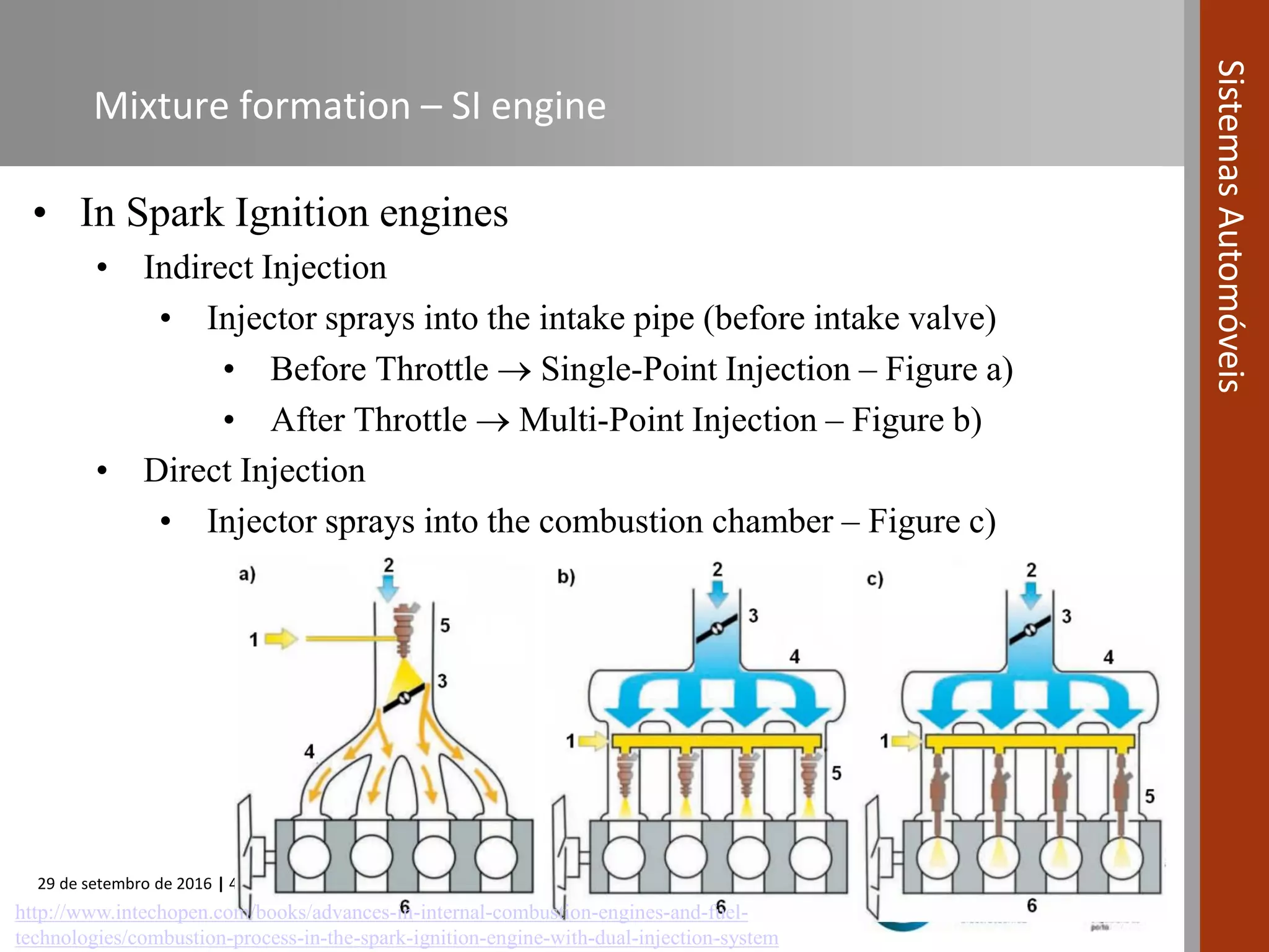 29 de setembro de 2016 | 43
SistemasAutomóveis
Mixture formation – SI engine
• In Spark Ignition engines
• Indirect Injection
• Injector sprays into the intake pipe (before intake valve)
• Before Throttle  Single-Point Injection – Figure a)
• After Throttle  Multi-Point Injection – Figure b)
• Direct Injection
• Injector sprays into the combustion chamber – Figure c)
http://www.intechopen.com/books/advances-in-internal-combustion-engines-and-fuel-
technologies/combustion-process-in-the-spark-ignition-engine-with-dual-injection-system
 