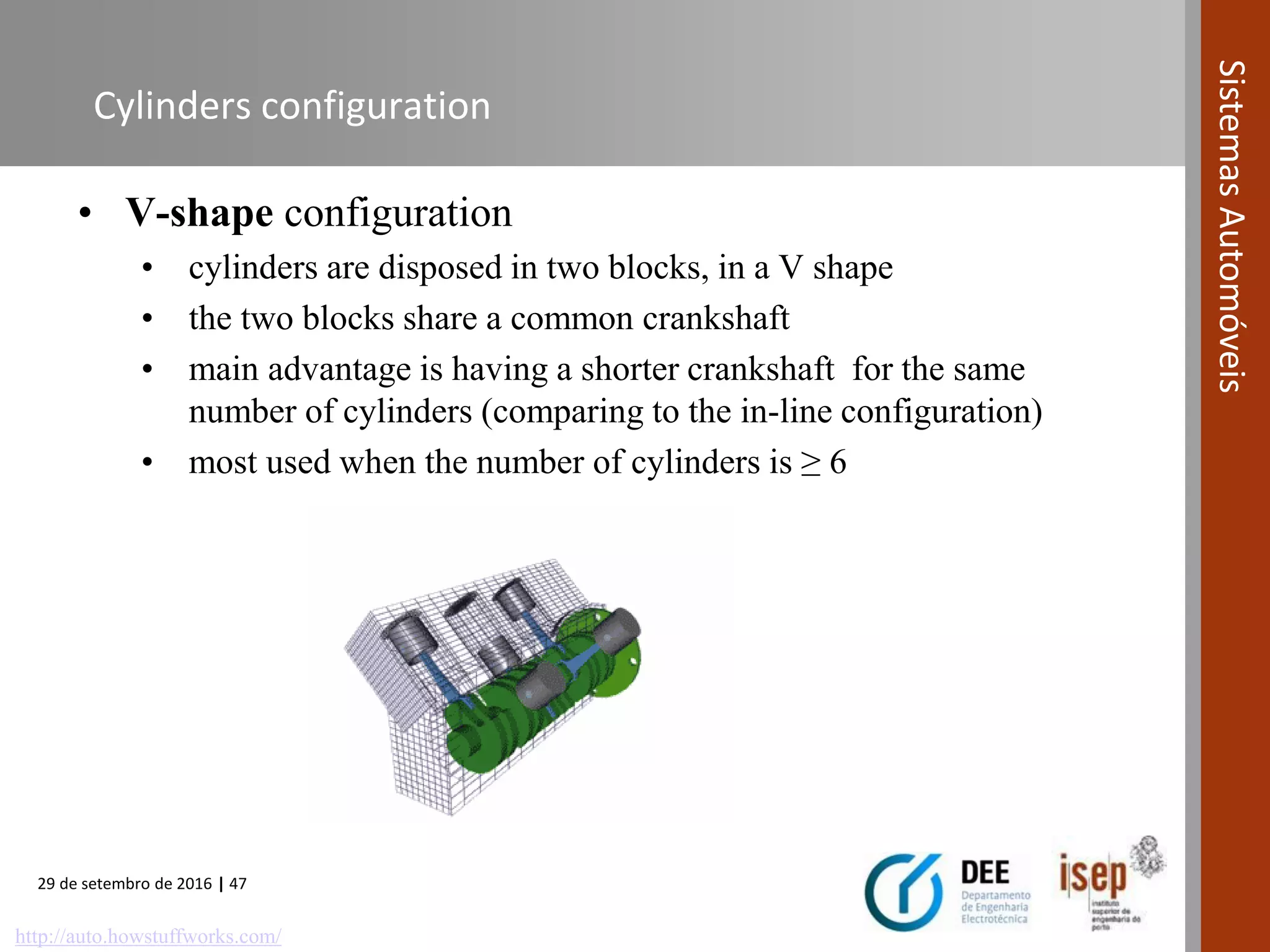 29 de setembro de 2016 | 47
SistemasAutomóveis
Cylinders configuration
• V-shape configuration
• cylinders are disposed in two blocks, in a V shape
• the two blocks share a common crankshaft
• main advantage is having a shorter crankshaft for the same
number of cylinders (comparing to the in-line configuration)
• most used when the number of cylinders is ≥ 6
http://auto.howstuffworks.com/
 