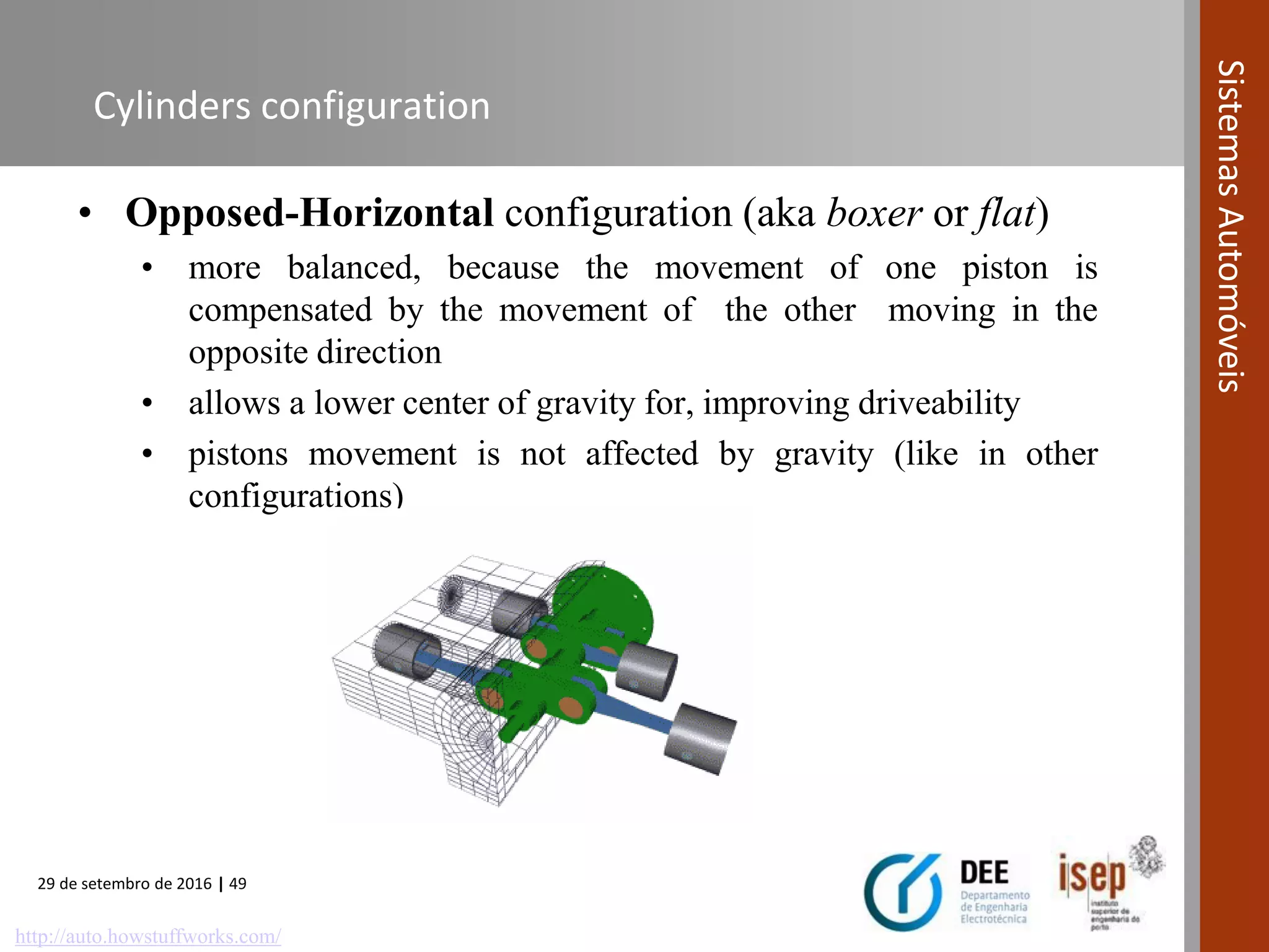 29 de setembro de 2016 | 49
SistemasAutomóveis
Cylinders configuration
• Opposed-Horizontal configuration (aka boxer or flat)
• more balanced, because the movement of one piston is
compensated by the movement of the other moving in the
opposite direction
• allows a lower center of gravity for, improving driveability
• pistons movement is not affected by gravity (like in other
configurations)
http://auto.howstuffworks.com/
 