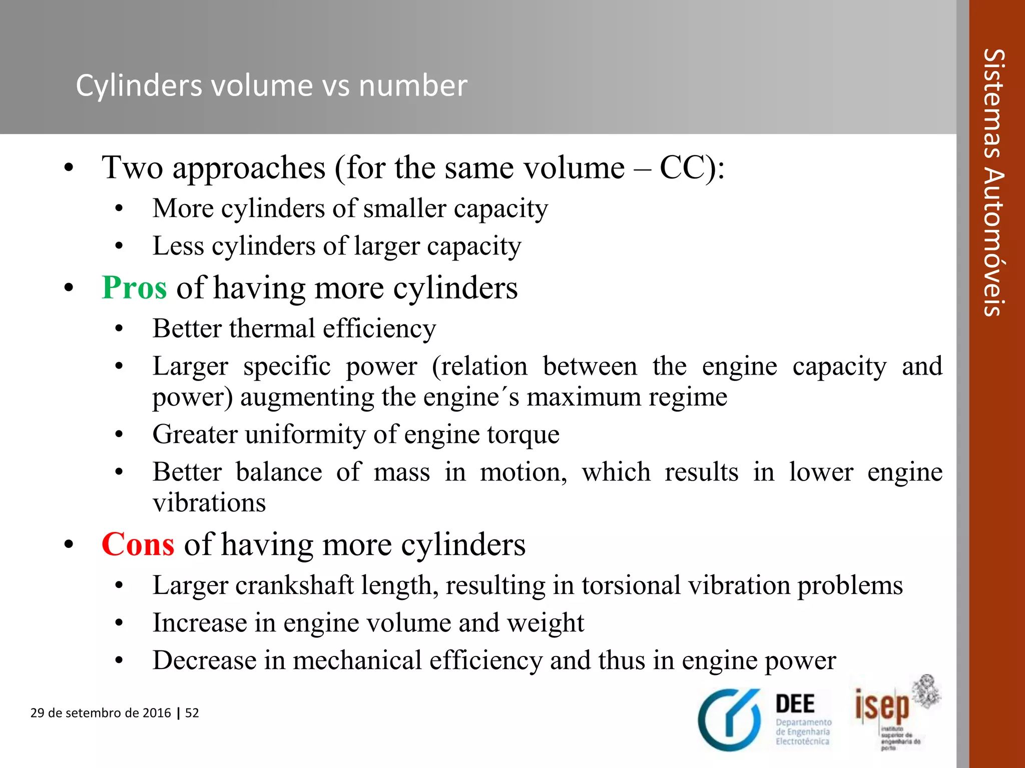 29 de setembro de 2016 | 52
SistemasAutomóveis
Cylinders volume vs number
• Two approaches (for the same volume – CC):
• More cylinders of smaller capacity
• Less cylinders of larger capacity
• Pros of having more cylinders
• Better thermal efficiency
• Larger specific power (relation between the engine capacity and
power) augmenting the engine´s maximum regime
• Greater uniformity of engine torque
• Better balance of mass in motion, which results in lower engine
vibrations
• Cons of having more cylinders
• Larger crankshaft length, resulting in torsional vibration problems
• Increase in engine volume and weight
• Decrease in mechanical efficiency and thus in engine power
 