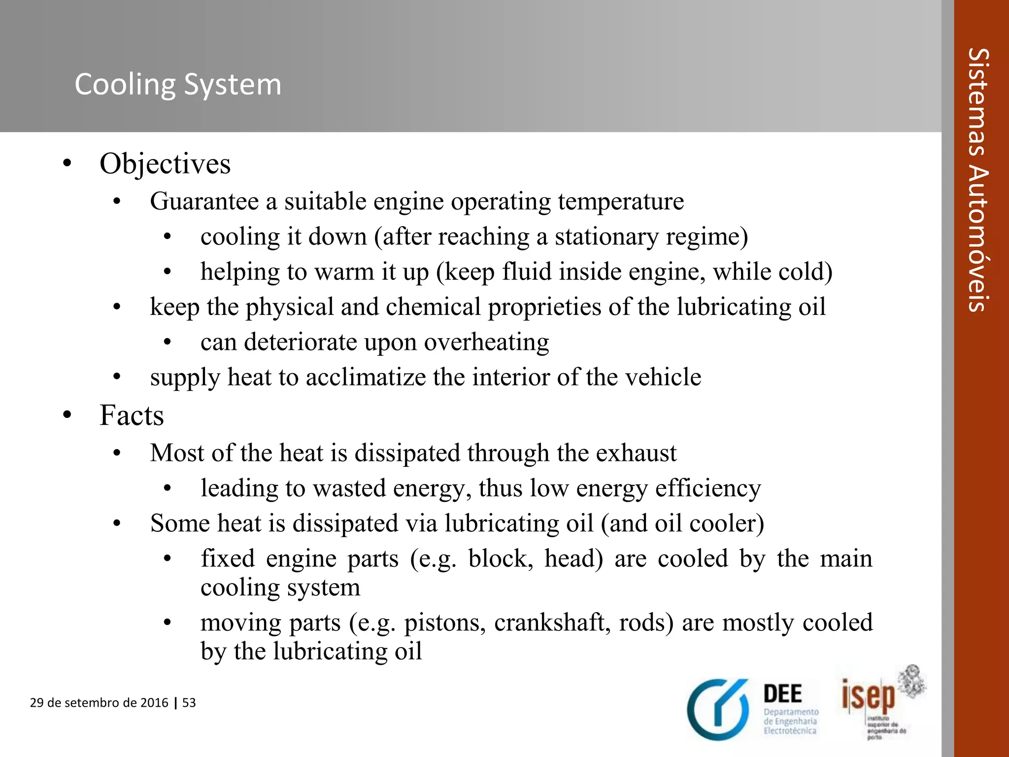 29 de setembro de 2016 | 53
SistemasAutomóveis
Cooling System
• Objectives
• Guarantee a suitable engine operating temperature
• cooling it down (after reaching a stationary regime)
• helping to warm it up (keep fluid inside engine, while cold)
• keep the physical and chemical proprieties of the lubricating oil
• can deteriorate upon overheating
• supply heat to acclimatize the interior of the vehicle
• Facts
• Most of the heat is dissipated through the exhaust
• leading to wasted energy, thus low energy efficiency
• Some heat is dissipated via lubricating oil (and oil cooler)
• fixed engine parts (e.g. block, head) are cooled by the main
cooling system
• moving parts (e.g. pistons, crankshaft, rods) are mostly cooled
by the lubricating oil
 