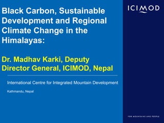 International Centre for Integrated Mountain Development
Kathmandu, Nepal
Black Carbon, Sustainable
Development and Regional
Climate Change in the
Himalayas:
Dr. Madhav Karki, Deputy
Director General, ICIMOD, Nepal
 