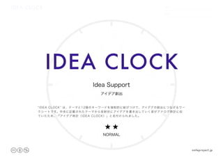 IDEA CLOCK
12
39
6
DATE
NAME
.　　 　　.
IDEA CLOCK
★ ★
NORMAL
noteproject.jp
アイデア創出
Idea Support
“IDEA CLOCK” は、テーマと12個のキーワードを強制的に結びつけて、アイデアの創出につなげるワー
クシートです。中央に記載されたテーマから放射状にアイデアを書き出していく姿がアナログ時計に似
ていたため、「アイデア時計（IDEA CLOCK）」と名付けられました。
 