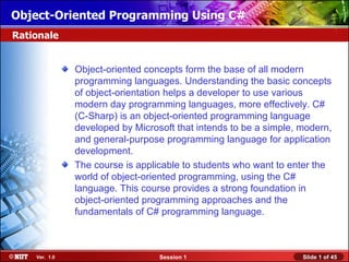 Object-Oriented Programming Using C#
Rationale


               Object-oriented concepts form the base of all modern
               programming languages. Understanding the basic concepts
               of object-orientation helps a developer to use various
               modern day programming languages, more effectively. C#
               (C-Sharp) is an object-oriented programming language
               developed by Microsoft that intends to be a simple, modern,
               and general-purpose programming language for application
               development.
               The course is applicable to students who want to enter the
               world of object-oriented programming, using the C#
               language. This course provides a strong foundation in
               object-oriented programming approaches and the
               fundamentals of C# programming language.



    Ver. 1.0                      Session 1                        Slide 1 of 45
 