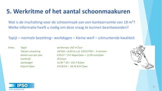 www.qualipso.be
Wat is de inschatting voor de schoonmaak van een kantoorruimte van 18 m²?
Welke informatie heeft u nodig om deze vraag te kunnen beantwoorden?
Tapijt – normale bezetting– werkdagen – kleine werf – uitmuntende kwaliteit
Antw.: Tapijt werktempo 350 m²/uur
Tijd per uitvoering 18/350 = 0,0513 u of 0,0513*60 = 3 minuten
Aantal uren per jaar 0,0513 * 251 dagen/jaar = 12,99 uren/jaar
Uurtarief 26 €/uur
Jaarbudget 12,99 * 26 = 337,7 €/jaar
Prijs/m²/jaar 337,8/18 = 18,76 €/m²/jaar
10
5. Werkritme of het aantal schoonmaakuren
 