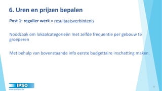 www.qualipso.be
Post 1: regulier werk = resultaatsverbintenis
Noodzaak om lokaalcategorieën met zelfde frequentie per gebouw te
groeperen
Met behulp van bovenstaande info eerste budgettaire inschatting maken.
6. Uren en prijzen bepalen
13
 