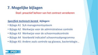 www.qualipso.be
7. Mogelijke bijlagen
Doel: proactief beheer van het contract verzekeren
Specifiek technisch bestek bijlagen:
• Bijlage A1 SLA managementsysteem
• Bijlage A2 Werkwijze voor de administratieve controle
• Bijlage A3 Werkwijze voor de schoonmaakcontrole
• Bijlage A4 Voorbeeld indicatief schoonmaakprogramma
• Bijlage A5: Andere zoals controle op glaswas, bacteriologie…
18
 