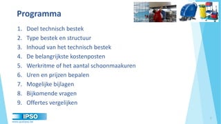 www.qualipso.be
Objectives of our proposal
Programma
1. Doel technisch bestek
2. Type bestek en structuur
3. Inhoud van het technisch bestek
4. De belangrijkste kostenposten
5. Werkritme of het aantal schoonmaakuren
6. Uren en prijzen bepalen
7. Mogelijke bijlagen
8. Bijkomende vragen
9. Offertes vergelijken
2
 