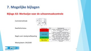 www.qualipso.be
7. Mogelijke bijlagen
20
Controlemethode
Kwaliteitsniveau
Regels voor steekproefbepaling
Meetsysteem: EN13549
Bijlage A3: Werkwijze voor de schoonmaakcontrole
 