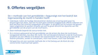 www.qualipso.be
9. Offertes vergelijken
De « methode van het gemiddelde » begunstigt niet het bedrijf dat
tegenwoordig de markt in handen heeft:
• Inderdaad, indien de huidige dienstverlener dankzij zijn ervaring weet waar hij
besparingen kan doen, dan kan hij toch geen extreem laaggeprijsde offerte indienen om
kost wat kost het contract toegewezen te krijgen. In dit geval zou hij immers het gevaar
lopen uitgesloten te worden omwille van een te groot verschil ten opzichte van het
gemiddelde van de prijzen van de inschrijvers.
• Deze methode beperkt de concurrentie niet.
• Ze is immers gebaseerd op het gemiddelde van de prijzen die door de inschrijvers
voorgesteld worden, dus door de markt. Het vernieuwend element is dat de inschrijvers
verplicht zijn een offerte in te dienen die overeenstemt met de juiste prijs voor de te
leveren prestatie, zonder te overdrijven, noch naar boven, noch naar beneden.
• Het gaat dus om een neutrale methode die in het belang van de klant de vrije
concurrentie maximaal laat spelen.
25
 