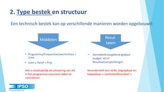 www.qualipso.be
• Programma/Frequenties/werkritmes =
Uren
• Uren x Tarief = Prijs
2. Type bestek en structuur
5
• Gemiddeld toegekend globaal
budget ‘all-in’
Resultaatsverplichtingen
Een technisch bestek kan op verschillende manieren worden opgebouwd:
Middelen Resul-
taten
Het is noodzakelijk de uitvoering van elk
in het programma voorziene taken te
controleren
Veronderstelt een strikt, begrijpbaar en
toepasbaar « controlereferentieel »
 